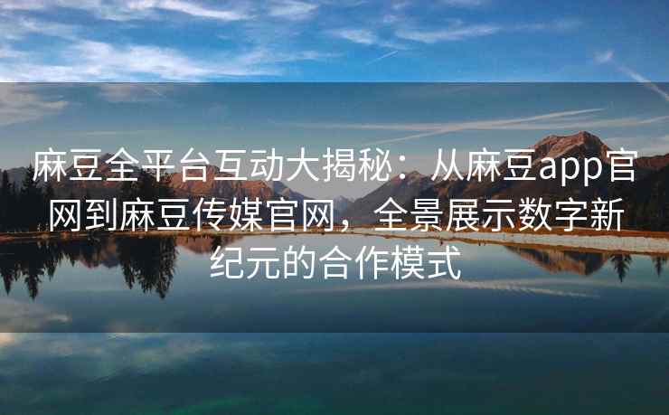 麻豆全平台互动大揭秘：从麻豆app官网到麻豆传媒官网，全景展示数字新纪元的合作模式