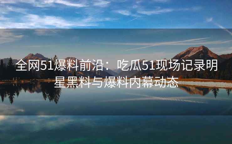 全网51爆料前沿：吃瓜51现场记录明星黑料与爆料内幕动态