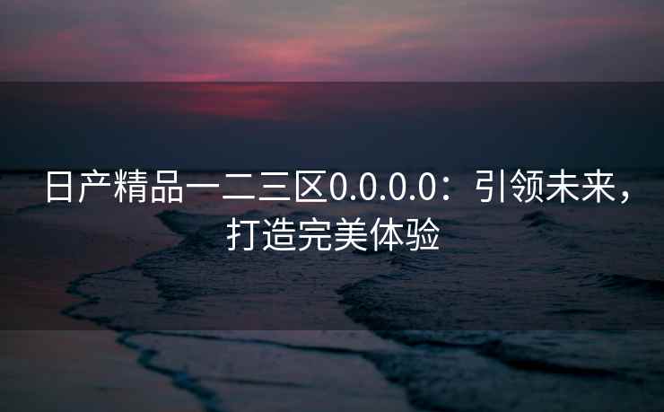 日产精品一二三区0.0.0.0：引领未来，打造完美体验