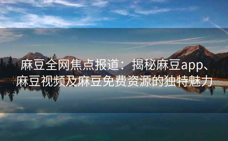 麻豆全网焦点报道：揭秘麻豆app、麻豆视频及麻豆免费资源的独特魅力