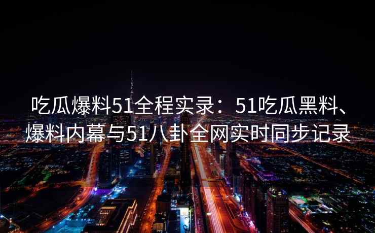 吃瓜爆料51全程实录：51吃瓜黑料、爆料内幕与51八卦全网实时同步记录