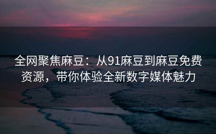 全网聚焦麻豆：从91麻豆到麻豆免费资源，带你体验全新数字媒体魅力