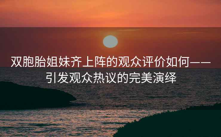 双胞胎姐妹齐上阵的观众评价如何——引发观众热议的完美演绎