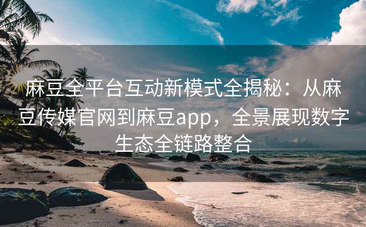麻豆全平台互动新模式全揭秘：从麻豆传媒官网到麻豆app，全景展现数字生态全链路整合