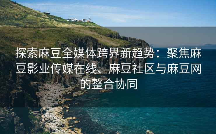 探索麻豆全媒体跨界新趋势：聚焦麻豆影业传媒在线、麻豆社区与麻豆网的整合协同