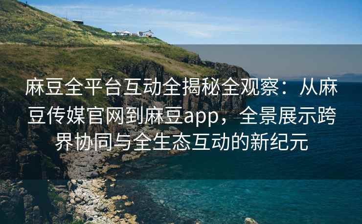 麻豆全平台互动全揭秘全观察：从麻豆传媒官网到麻豆app，全景展示跨界协同与全生态互动的新纪元