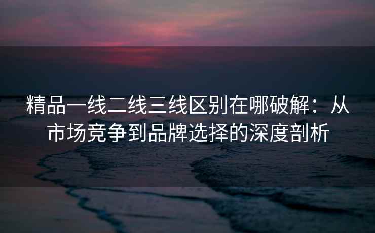 精品一线二线三线区别在哪破解：从市场竞争到品牌选择的深度剖析