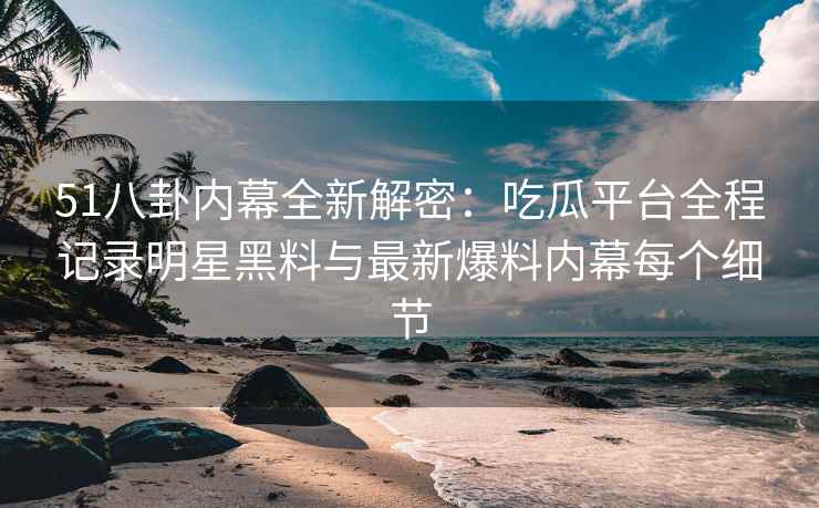 51八卦内幕全新解密：吃瓜平台全程记录明星黑料与最新爆料内幕每个细节