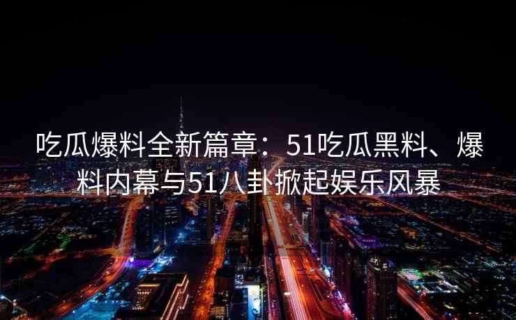 吃瓜爆料全新篇章：51吃瓜黑料、爆料内幕与51八卦掀起娱乐风暴