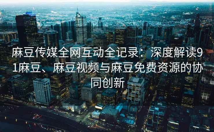 麻豆传媒全网互动全记录：深度解读91麻豆、麻豆视频与麻豆免费资源的协同创新