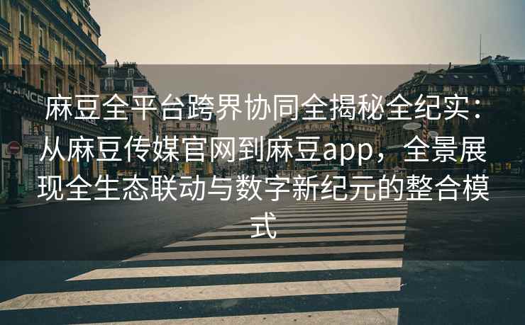 麻豆全平台跨界协同全揭秘全纪实：从麻豆传媒官网到麻豆app，全景展现全生态联动与数字新纪元的整合模式