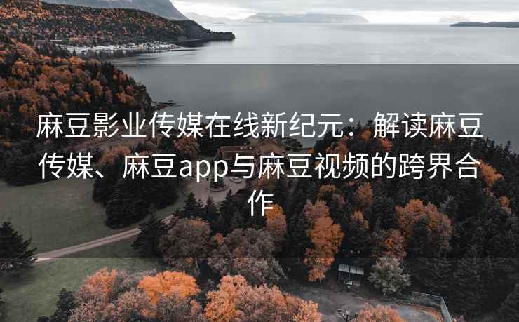 麻豆影业传媒在线新纪元：解读麻豆传媒、麻豆app与麻豆视频的跨界合作