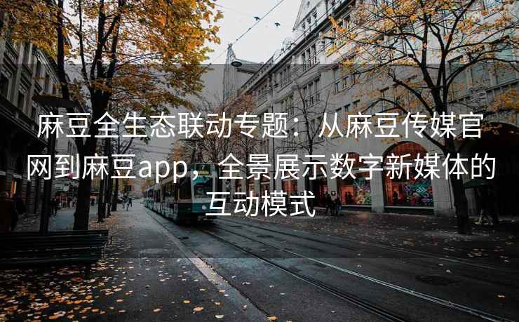 麻豆全生态联动专题：从麻豆传媒官网到麻豆app，全景展示数字新媒体的互动模式