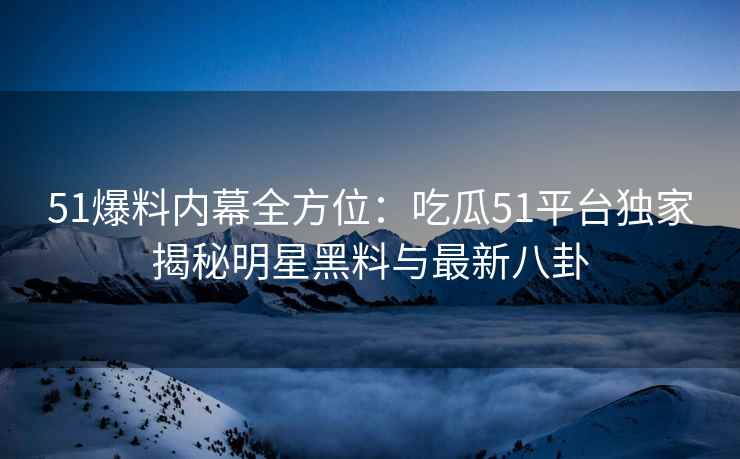 51爆料内幕全方位：吃瓜51平台独家揭秘明星黑料与最新八卦