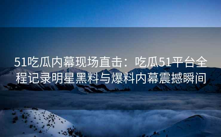 51吃瓜内幕现场直击：吃瓜51平台全程记录明星黑料与爆料内幕震撼瞬间
