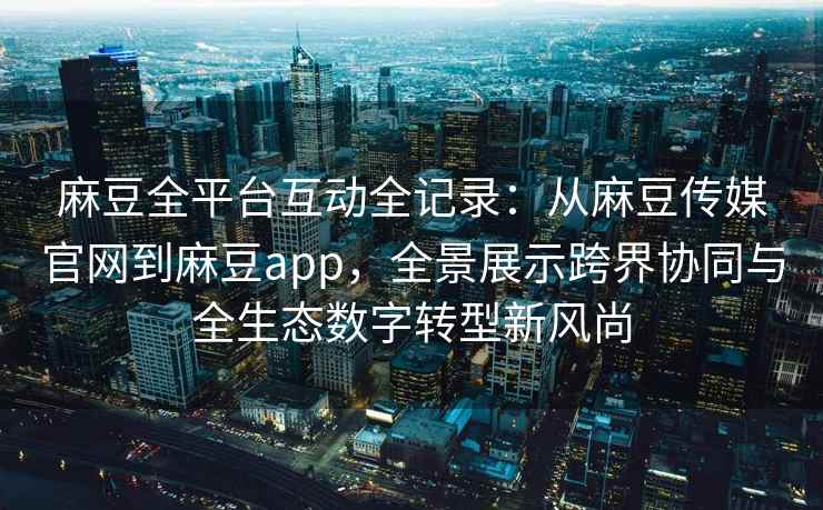 麻豆全平台互动全记录：从麻豆传媒官网到麻豆app，全景展示跨界协同与全生态数字转型新风尚
