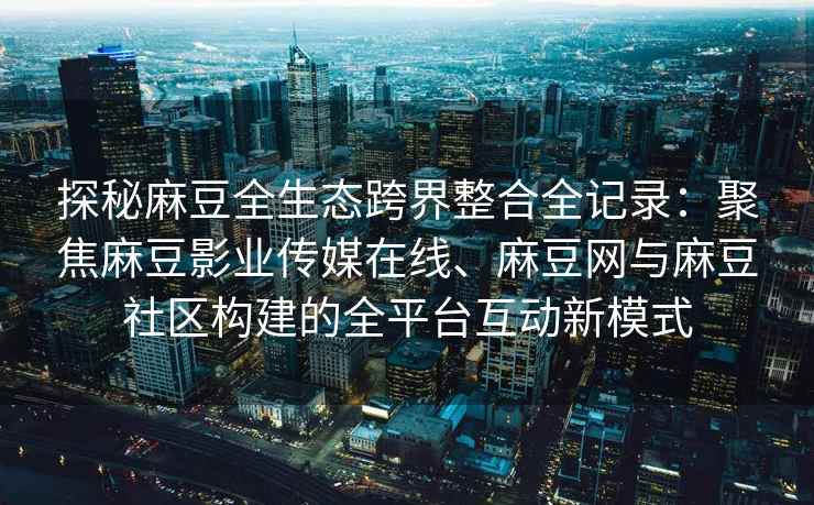 探秘麻豆全生态跨界整合全记录：聚焦麻豆影业传媒在线、麻豆网与麻豆社区构建的全平台互动新模式