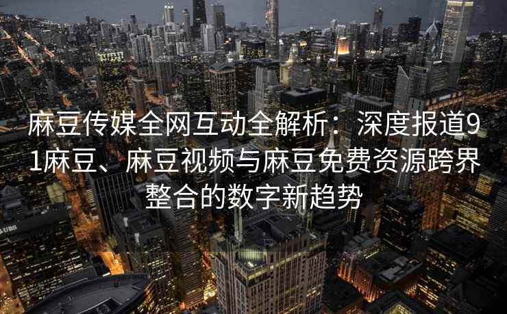 麻豆传媒全网互动全解析：深度报道91麻豆、麻豆视频与麻豆免费资源跨界整合的数字新趋势