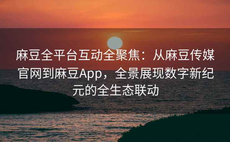 麻豆全平台互动全聚焦：从麻豆传媒官网到麻豆App，全景展现数字新纪元的全生态联动
