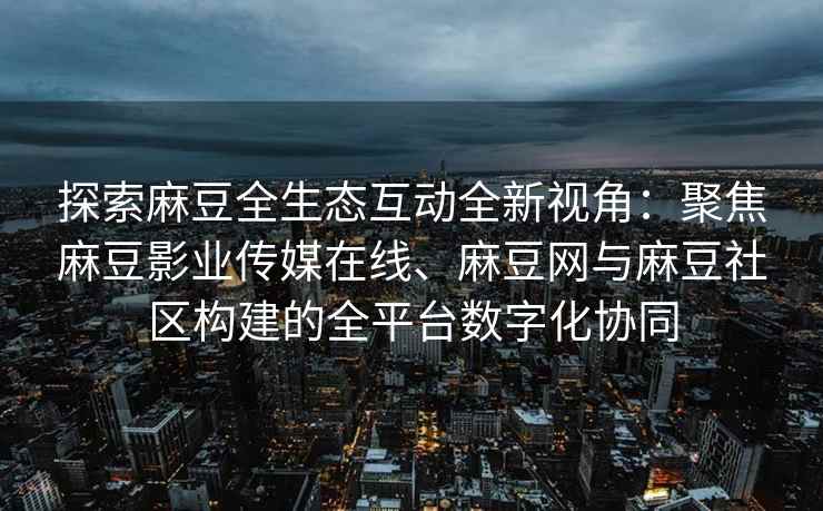 探索麻豆全生态互动全新视角：聚焦麻豆影业传媒在线、麻豆网与麻豆社区构建的全平台数字化协同