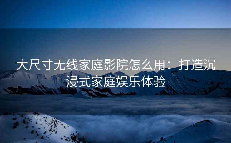 大尺寸无线家庭影院怎么用：打造沉浸式家庭娱乐体验