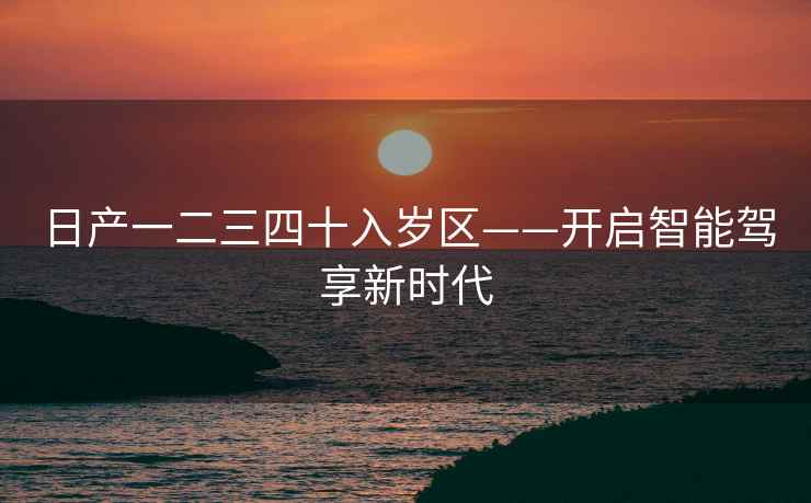 日产一二三四十入岁区——开启智能驾享新时代