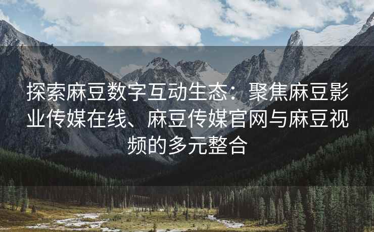 探索麻豆数字互动生态：聚焦麻豆影业传媒在线、麻豆传媒官网与麻豆视频的多元整合