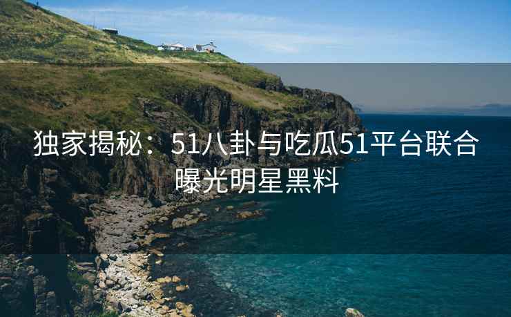 独家揭秘：51八卦与吃瓜51平台联合曝光明星黑料
