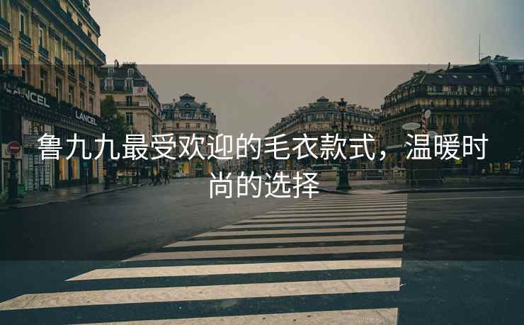 鲁九九最受欢迎的毛衣款式，温暖时尚的选择