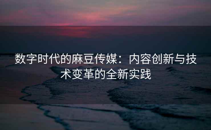 数字时代的麻豆传媒：内容创新与技术变革的全新实践