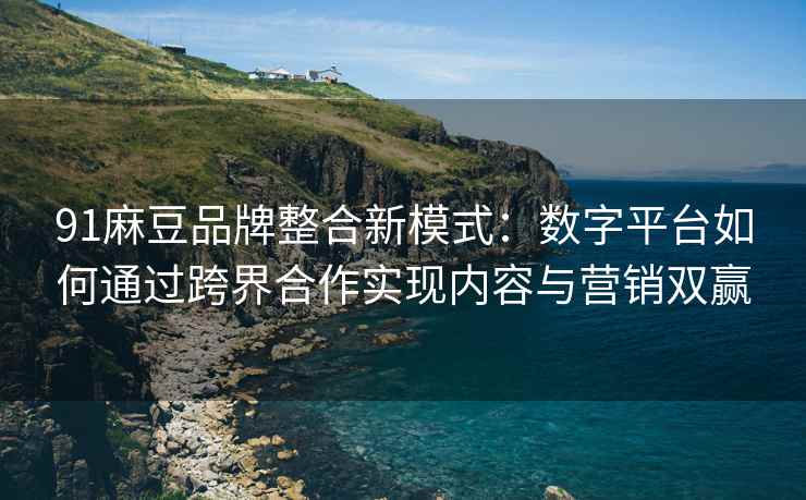 91麻豆品牌整合新模式：数字平台如何通过跨界合作实现内容与营销双赢