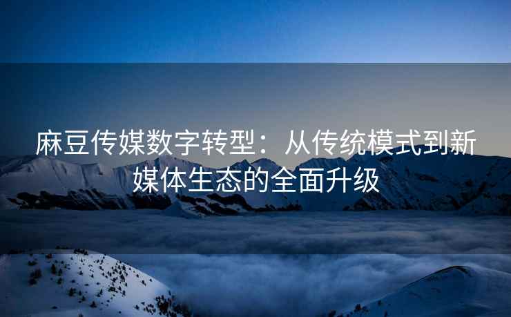 麻豆传媒数字转型：从传统模式到新媒体生态的全面升级