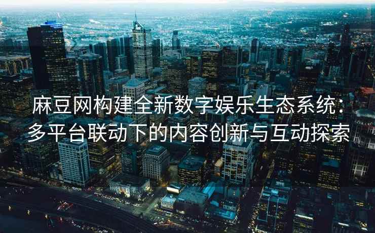 麻豆网构建全新数字娱乐生态系统：多平台联动下的内容创新与互动探索