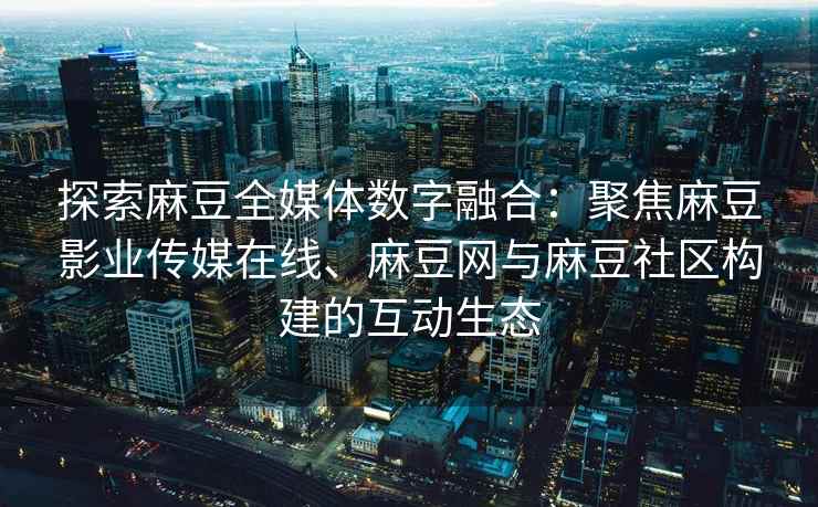 探索麻豆全媒体数字融合：聚焦麻豆影业传媒在线、麻豆网与麻豆社区构建的互动生态