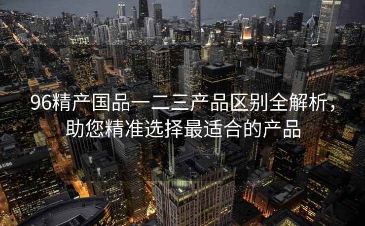 96精产国品一二三产品区别全解析，助您精准选择最适合的产品