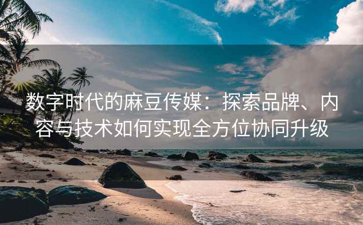 数字时代的麻豆传媒：探索品牌、内容与技术如何实现全方位协同升级