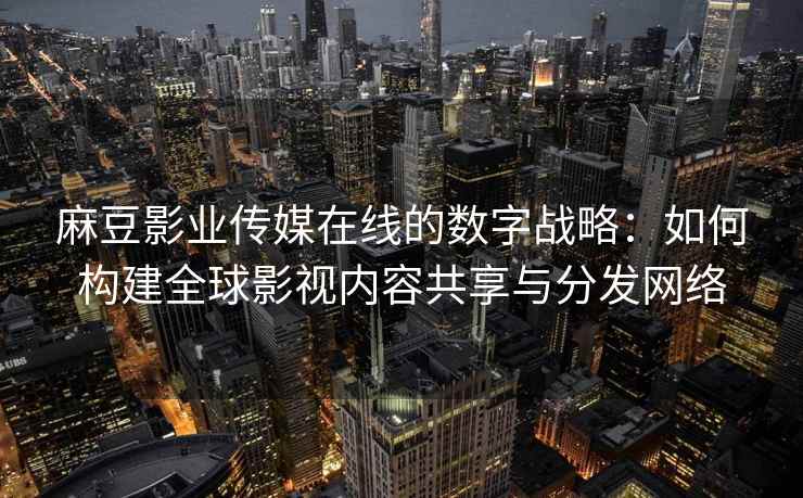 麻豆影业传媒在线的数字战略：如何构建全球影视内容共享与分发网络