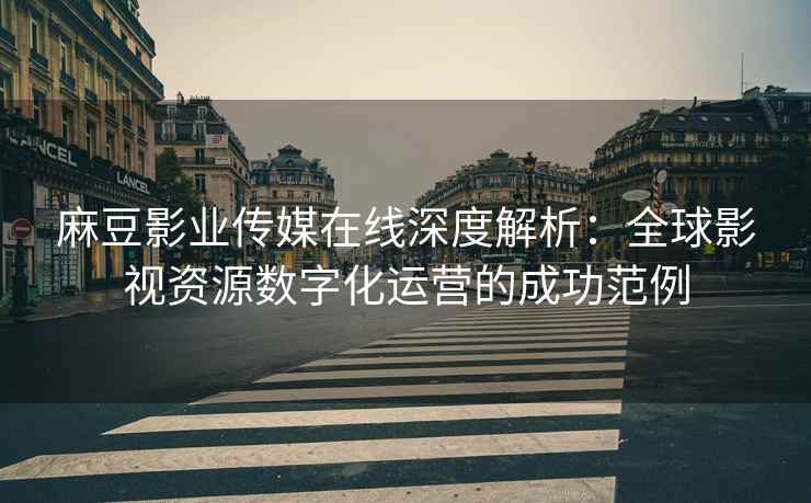 麻豆影业传媒在线深度解析：全球影视资源数字化运营的成功范例