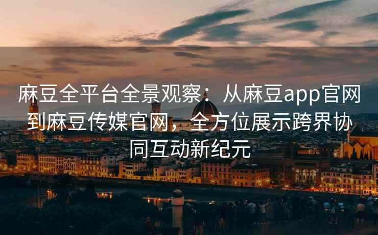 麻豆全平台全景观察：从麻豆app官网到麻豆传媒官网，全方位展示跨界协同互动新纪元