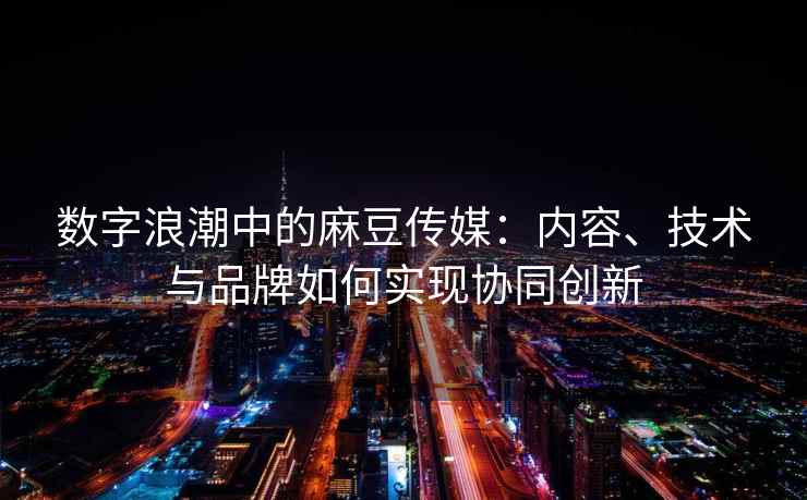 数字浪潮中的麻豆传媒：内容、技术与品牌如何实现协同创新