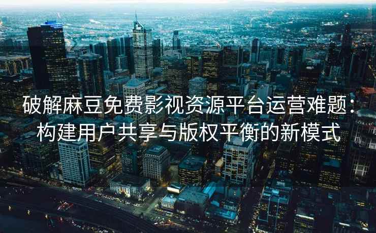破解麻豆免费影视资源平台运营难题：构建用户共享与版权平衡的新模式