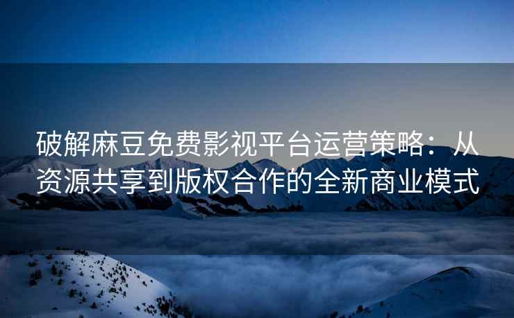 破解麻豆免费影视平台运营策略：从资源共享到版权合作的全新商业模式