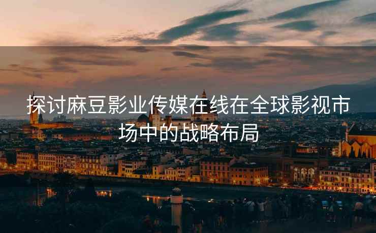 探讨麻豆影业传媒在线在全球影视市场中的战略布局