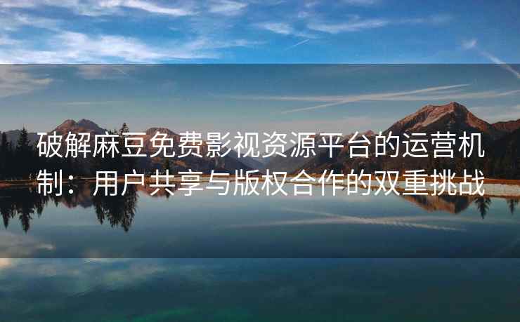 破解麻豆免费影视资源平台的运营机制：用户共享与版权合作的双重挑战