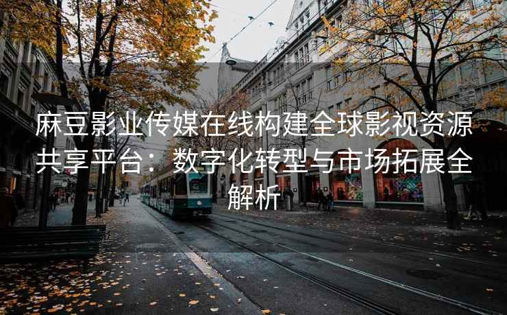 麻豆影业传媒在线构建全球影视资源共享平台：数字化转型与市场拓展全解析