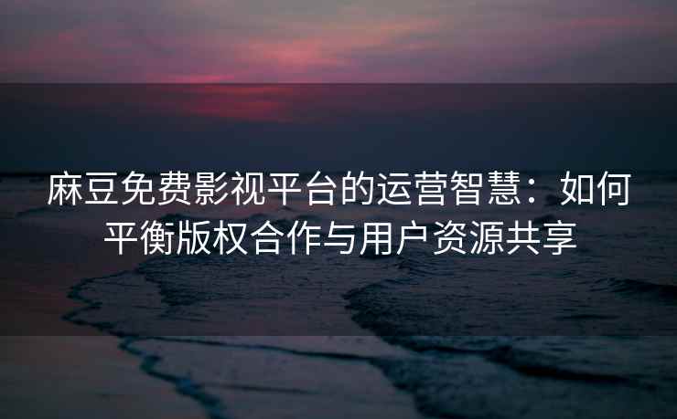 麻豆免费影视平台的运营智慧：如何平衡版权合作与用户资源共享