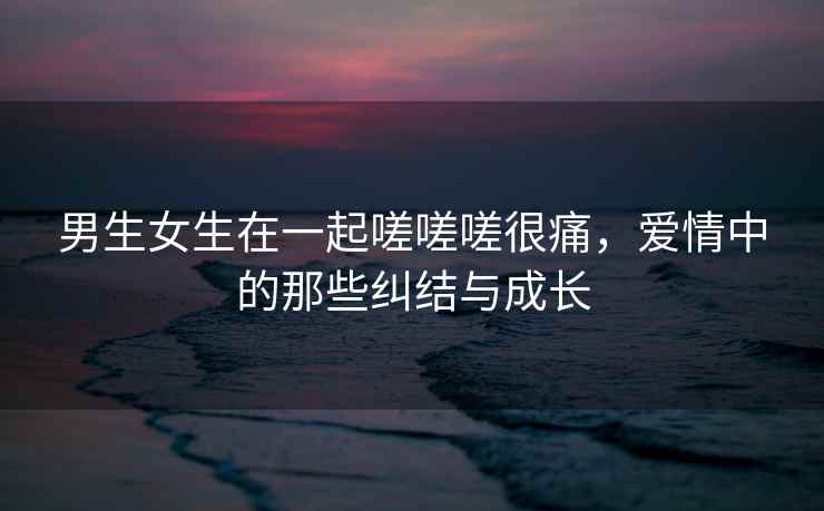 男生女生在一起嗟嗟嗟很痛，爱情中的那些纠结与成长
