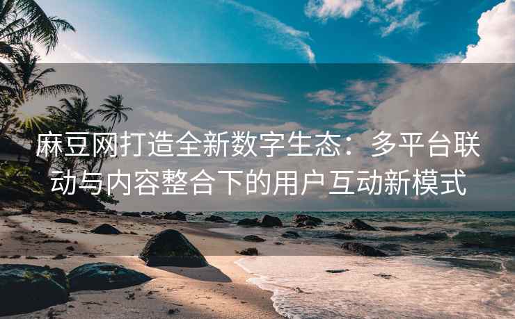 麻豆网打造全新数字生态：多平台联动与内容整合下的用户互动新模式