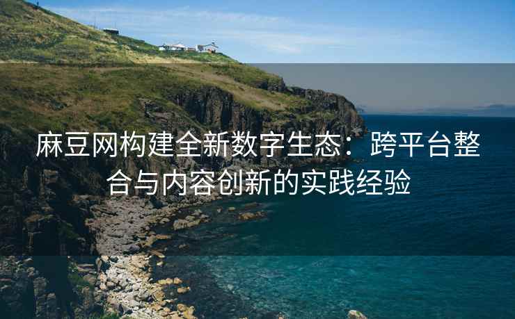麻豆网构建全新数字生态：跨平台整合与内容创新的实践经验