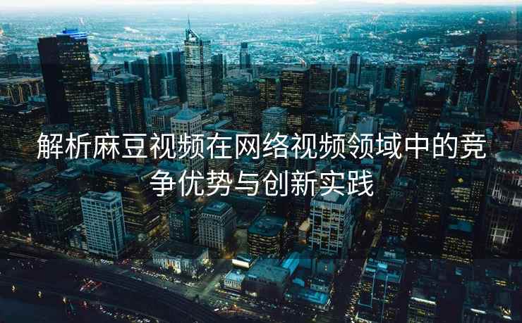 解析麻豆视频在网络视频领域中的竞争优势与创新实践